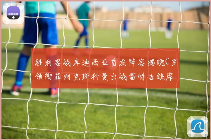胜利客战库迪西亚首发阵容揭晓C罗领衔菲利克斯科曼出战雷特吉缺席