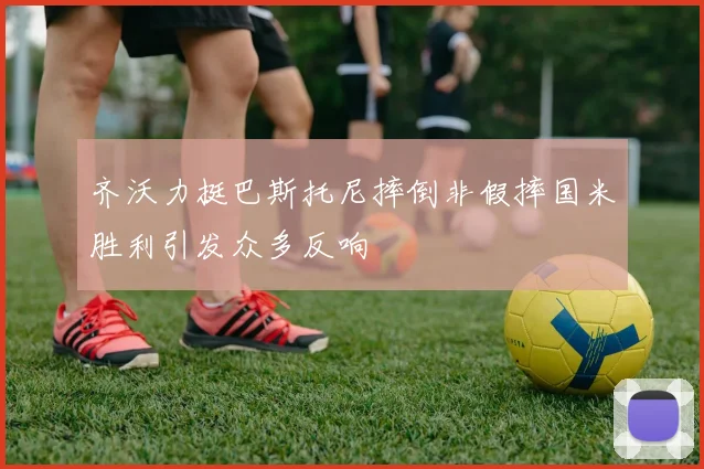 齐沃力挺巴斯托尼摔倒非假摔国米胜利引发众多反响