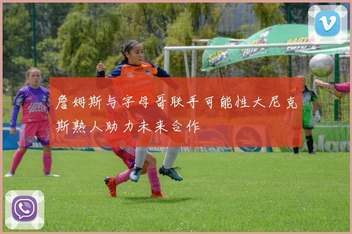 詹姆斯与字母哥联手可能性大尼克斯熟人助力未来合作
