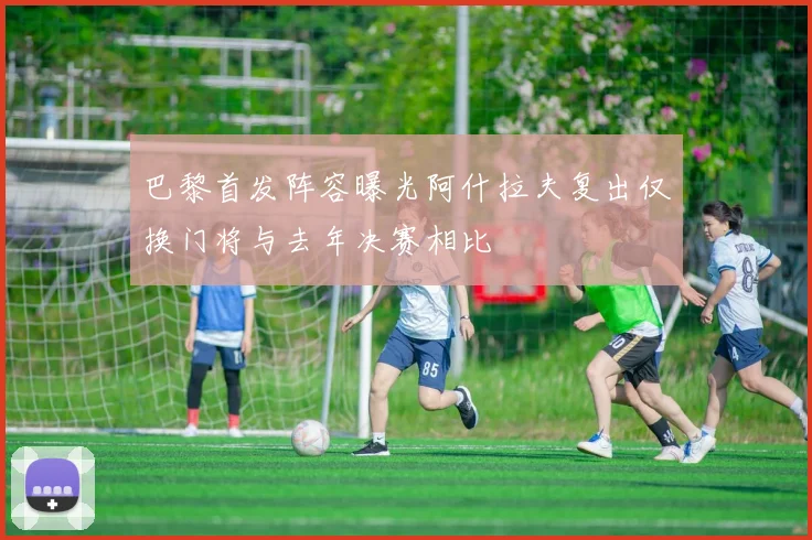 巴黎首发阵容曝光阿什拉夫复出仅换门将与去年决赛相比