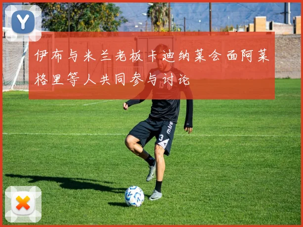 伊布与米兰老板卡迪纳莱会面阿莱格里等人共同参与讨论