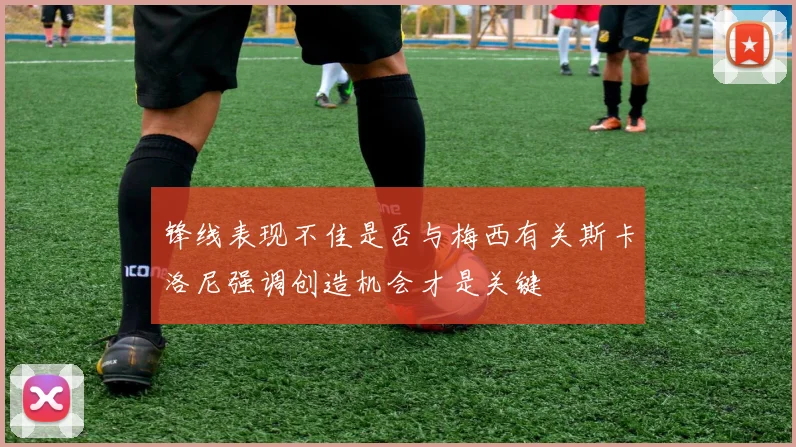 锋线表现不佳是否与梅西有关斯卡洛尼强调创造机会才是关键