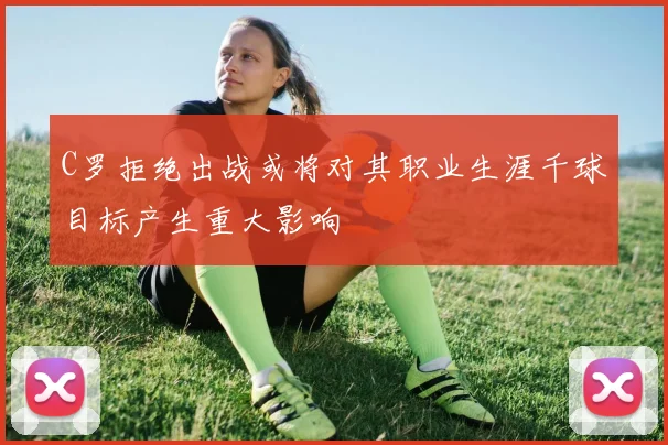 C罗拒绝出战或将对其职业生涯千球目标产生重大影响