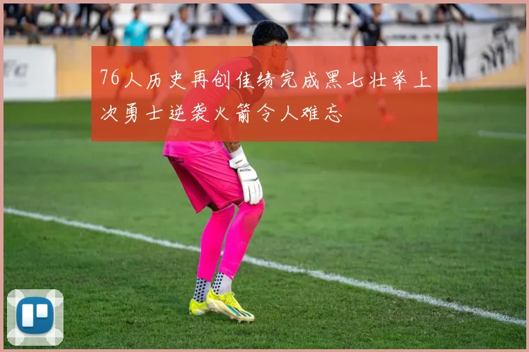 76人历史再创佳绩完成黑七壮举上次勇士逆袭火箭令人难忘
