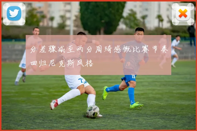 分差骤减至两分周琦感慨比赛节奏回归尼克斯风格