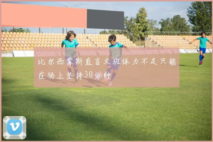 比尔西蒙斯直言文班体力不足只能在场上坚持30分钟