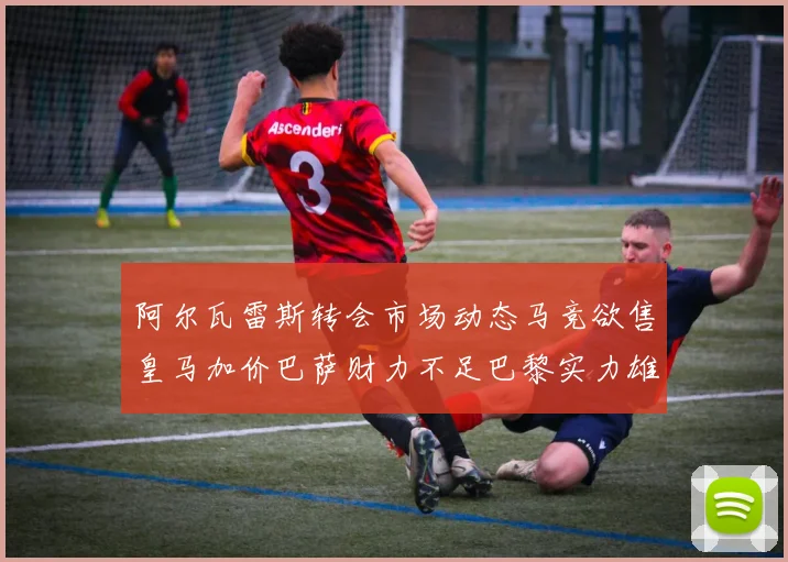 阿尔瓦雷斯转会市场动态马竞欲售皇马加价巴萨财力不足巴黎实力雄厚