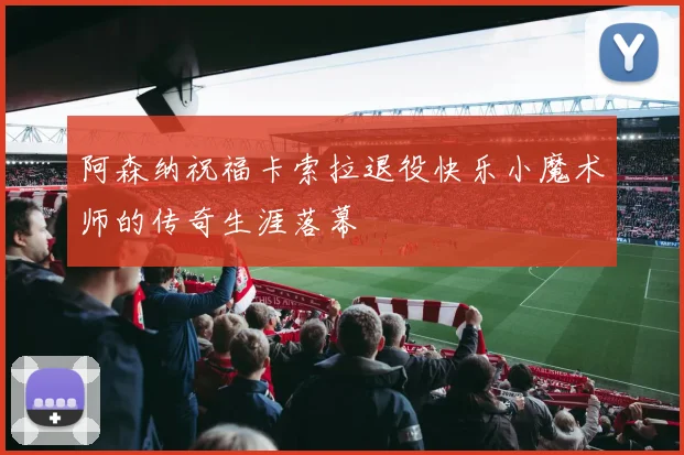 阿森纳祝福卡索拉退役快乐小魔术师的传奇生涯落幕
