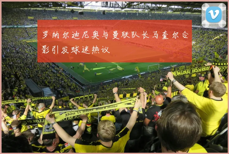 罗纳尔迪尼奥与曼联队长马奎尔合影引发球迷热议