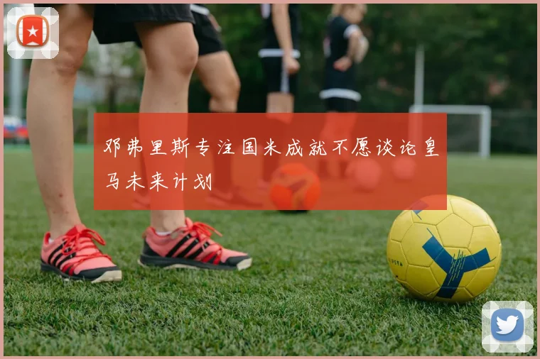 邓弗里斯专注国米成就不愿谈论皇马未来计划