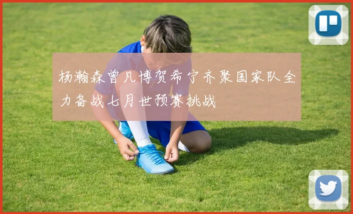 杨瀚森曾凡博贺希宁齐聚国家队全力备战七月世预赛挑战