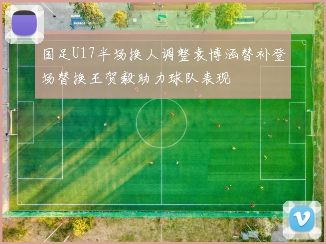 国足U17半场换人调整袁博涵替补登场替换王贺毅助力球队表现