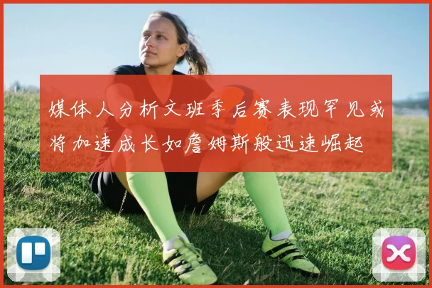 媒体人分析文班季后赛表现罕见或将加速成长如詹姆斯般迅速崛起
