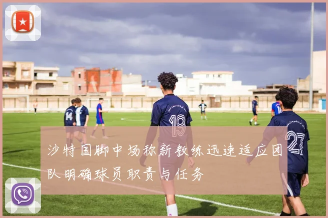 沙特国脚中场称新教练迅速适应团队明确球员职责与任务