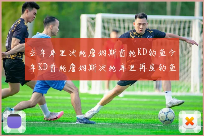 去年库里次轮詹姆斯首轮KD钓鱼今年KD首轮詹姆斯次轮库里再度钓鱼的奇妙对比