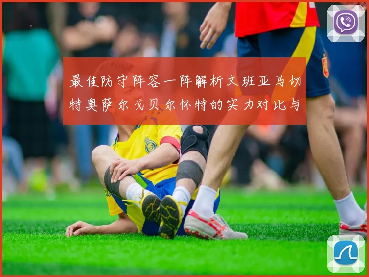 最佳防守阵容一阵解析文班亚马切特奥萨尔戈贝尔怀特的实力对比与展望