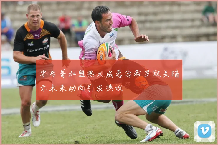 字母哥加盟热火成悬念希罗取关暗示未来动向引发热议
