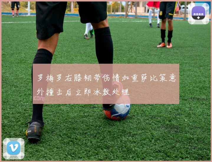 罗梅罗右膝韧带伤情加重萨比策意外撞击后立即冰敷处理