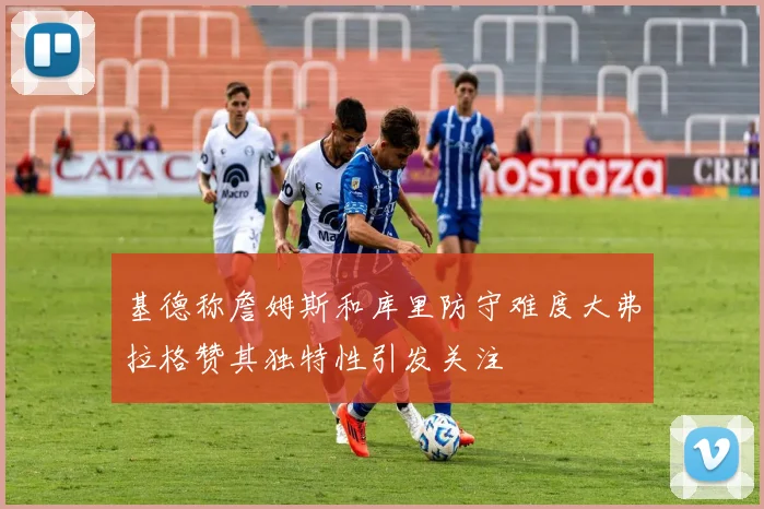 基德称詹姆斯和库里防守难度大弗拉格赞其独特性引发关注