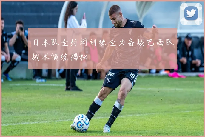 日本队全封闭训练全力备战巴西队战术演练揭秘