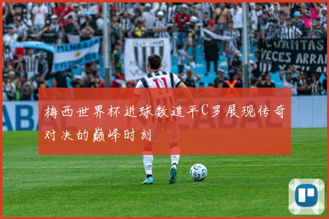 梅西世界杯进球数追平C罗展现传奇对决的巅峰时刻