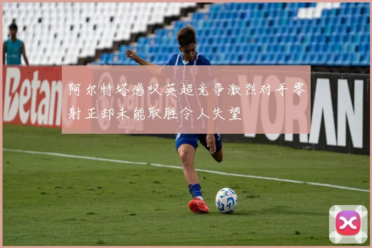 阿尔特塔感叹英超竞争激烈对手零射正却未能取胜令人失望