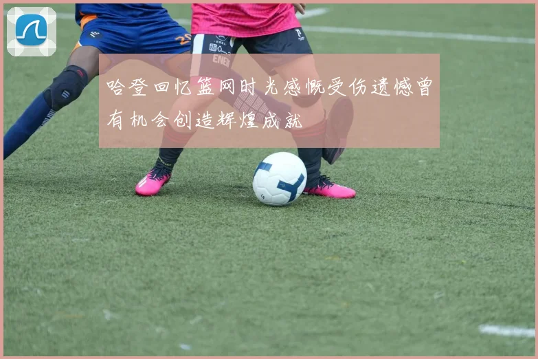 哈登回忆篮网时光感慨受伤遗憾曾有机会创造辉煌成就