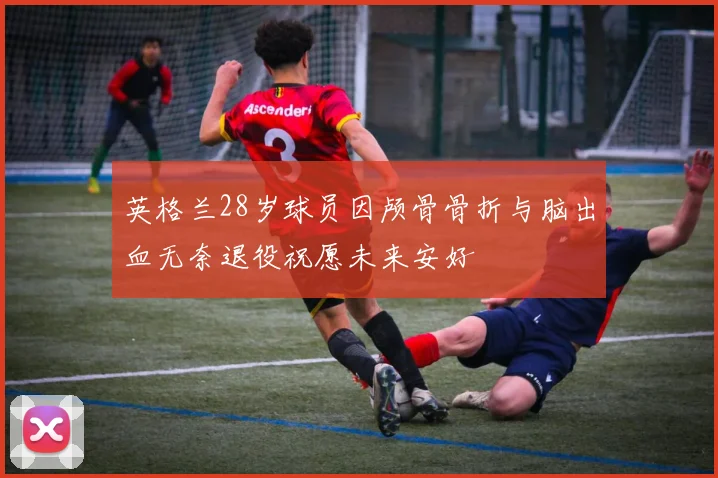 英格兰28岁球员因颅骨骨折与脑出血无奈退役祝愿未来安好