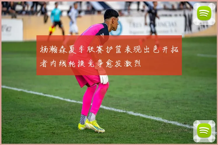杨瀚森夏季联赛护筐表现出色开拓者内线轮换竞争愈发激烈